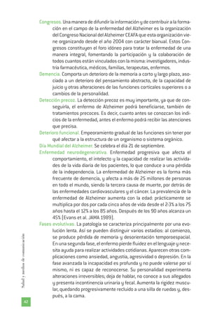 Congresos.Unamaneradedifundirlainformaciónydecontribuiralaforma-
ción en el campo de la enfermedad del Alzheimer es la organización
delCongresoNacionaldelAlzheimerCEAFAqueestaorganizaciónvie-
ne organizando desde el año 2004 con carácter bianual. Estos Con-
gresos constituyen el foro idóneo para tratar la enfermedad de una
manera integral, fomentando la participación y la colaboración de
todos cuantos están vinculados con la misma: investigadores, indus-
tria farmacéutica, médicos, familias, terapeutas, enfermos.
Demencia. Comporta un deterioro de la memoria a corto y largo plazo, aso-
ciado a un deterioro del pensamiento abstracto, de la capacidad de
juicio y otras alteraciones de las funciones corticales superiores o a
cambios de la personalidad.
Detección precoz. La detección precoz es muy importante, ya que de con-
seguirla, el enfermo de Alzheimer podrá beneficiarse, también de
tratamientos precoces. Es decir, cuanto antes se conozcan los indi-
cios de la enfermedad, antes el enfermo podrá recibir las atenciones
que precisa.
Deterioro funcional. Empeoramiento gradual de las funciones sin tener por
qué afectar a la estructura de un organismo o sistema orgánico.
Día Mundial del Alzheimer. Se celebra el día 21 de septiembre.
Enfermedad neurodegenerativa. Enfermedad progresiva que afecta el
comportamiento, el intelecto y la capacidad de realizar las activida-
des de la vida diaria de los pacientes, lo que conduce a una pérdida
de la independencia. La enfermedad de Alzheimer es la forma más
frecuente de demencia, y afecta a más de 25 millones de personas
en todo el mundo, siendo la tercera causa de muerte, por detrás de
las enfermedades cardiovasculares y el cáncer. La prevalencia de la
enfermedad de Alzheimer aumenta con la edad: prácticamente se
multiplica por dos por cada cinco años de vida desde el 2-3% a los 75
años hasta el 12% a los 85 años. Después de los 90 años alcanza un
45% (Evans et al. JAMA 1989).
Fases evolutivas. La patología se caracteriza principalmente por una evo-
lución lenta. Así se pueden distinguir varios estadios: al comienzo,
se produce pérdida de memoria y desorientación temporoespacial.
En una segunda fase, el enfermo pierde fluidez en el lenguaje y nece-
sita ayuda para realizar actividades cotidianas. Aparecen otras com-
plicaciones como ansiedad, angustia, agresividad o depresión. En la
fase avanzada la incapacidad es profunda y no puede valerse por sí
mismo, ni es capaz de reconocerse. Su personalidad experimenta
alteraciones irreversibles; deja de hablar, no conoce a sus allegados
y presenta incontinencia urinaria y fecal. Aumenta la rigidez muscu-
lar, quedando progresivamente recluido a una silla de ruedas y, des-
pués, a la cama.
42
Saludymediosdecomunicación
 