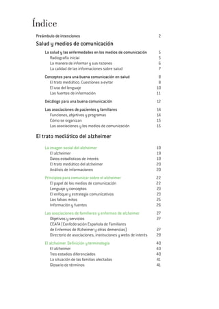 Índice
Preámbulo de intenciones 2
Salud y medios de comunicación
La salud y las enfermedades en los medios de comunicación 5
Radiografía inicial 5
La manera de informar y sus razones 6
La calidad de las informaciones sobre salud 7
Conceptos para una buena comunicación en salud 8
El trato mediático. Cuestiones a evitar 8
El uso del lenguaje 10
Las fuentes de información 11
Decálogo para una buena comunicación 12
Las asociaciones de pacientes y familiares 14
Funciones, objetivos y programas 14
Cómo se organizan 15
Las asociaciones y los medios de comunicación 15
El trato mediático del alzheimer
La imagen social del alzheimer 19
El alzheimer 19
Datos estadísticos de interés 19
El trato mediático del alzheimer 20
Análisis de informaciones 20
Principios para comunicar sobre el alzheimer 22
El papel de los medios de comunicación 22
Lenguaje y conceptos 23
El enfoque y estrategia comunicativos 23
Los falsos mitos 25
Información y fuentes 26
Las asociaciones de familiares y enfermos de alzheimer 27
Objetivos y servicios 27
CEAFA (Confederación Española de Familiares
de Enfermos de Alzheimer y otras demencias) 27
Directorio de asociaciones, instituciones y webs de interés 29
El alzheimer. Definición y terminología 40
El alzheimer 40
Tres estadios diferenciados 40
La situación de las familias afectadas 41
Glosario de términos 41
 