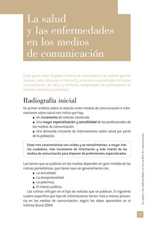 5
Lasaludylasenfermedadesenlosmediosdecomunicación
La salud
y las enfermedades
en los medios
de comunicación
Estas guías están dirigidas a medios de comunicación de carácter general
(prensa, radio, televisión e internet) y a revistas especializadas en temas
sociosanitarios, de salud y medicina, exceptuando las publicaciones de
carácter científico y académico.
Radiografía inicial
Un primer análisis sobre la relación entre medios de comunicación e infor-
maciones sobre salud nos indica que hay:
Un incremento de noticias sostenido.
Una mayor especialización y sensibilidad de los profesionales de
los medios de comunicación.
Una demanda creciente de informaciones sobre salud por parte
de la población.
Estas tres características van unidas y se retroalimentan: a mayor inte-
rés ciudadano, más incremento de información y más interés de los
medios de comunicación para disponer de profesionales especializados.
Los temas que se publican en los medios dependen en gran medida de las
rutinas periodísticas, que tienen que ver generalmente con:
La actualidad.
La excepcionalidad.
La polémica.
El interés público.
Las rutinas influyen en el tipo de noticias que se publican. El siguiente
cuadro especifica qué tipo de informaciones tienen más o menos presen-
cia en los medios de comunicación, según los datos aparecidos en el
Informe Quiral 2004.
 