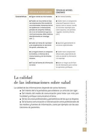 7
Lasaludylasenfermedadesenlosmediosdecomunicación
TÓPICOS DE INTERÉS SÚBITO
TÓPICOS DE INTERÉS
CONSTANTE
Características Siguen siendo los más tratados.
Pueden ser recurrentes en épo-
cas estacionarias (día mundial de
una enfermedad, momentos de bro-
tes epidémicos o intoxicaciones,
periodos de campañas médicas,
etc.) o en el momento en que ocu-
rren (controversias, fallos médicos,
descubrimientos en investiga-
ción...).
Suelen ser temas de «portada»
y se complementan en secciones
de opinión, editoriales, etc.
La mayoría tienen un componen-
te mimético, e informan de la
misma manera y con los mismos
titulares.
El uso de fuentes de información
es menor.
Son menos tratados.
Suelen tener un componente
estacional (aparecen más en
épocas como el verano, cuando
se necesitan reportajes para
cubrir espacios, o en periodos
«agudos» de dicha informa-
ción).
Aparecen generalmente en
secciones especializadas.
Suelen tener componentes
diferenciales, dependiendo de
cómo se aborde la información
o el reportaje.
Hacen un mayor uso de fuen-
tes de información para contras-
tar opiniones y enfoques.
La calidad
de las informaciones sobre salud
La calidad de las informaciones depende de varios factores:
Del interés del o la periodista para elaborar un artículo con rigor.
Del interés del medio de comunicación para tratar con más pro-
fundidad y enfoque comunicativo el tema.
Delosrecursosprofesionalesyperiodísticosdelosquesedispone.
De la buena comunicación e interactuación entre profesionales de
los medios y fuentes de información, como por ejemplo con las aso-
ciaciones de pacientes.
 