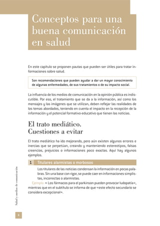 8
Saludymediosdecomunicación
Conceptos para una
buena comunicación
en salud
En este capítulo se proponen pautas que pueden ser útiles para tratar in-
formaciones sobre salud.
Son recomendaciones que pueden ayudar a dar un mayor conocimiento
de algunas enfermedades, de sus tratamientos o de su impacto social.
La influencia de los medios de comunicación en la opinión pública es indis-
cutible. Por eso, el tratamiento que se da a la información, así como los
mensajes y las imágenes que se utilizan, deben reflejar las realidades de
los temas abordados, teniendo en cuenta el impacto en la recepción de la
información y el potencial formativo-educativo que tienen las noticias.
El trato mediático.
Cuestiones a evitar
El trato mediático ha ido mejorando, pero aún existen algunos errores e
inercias que se perpetúan, creando y manteniendo estereotipos, falsas
creencias, prejuicios o informaciones poco exactas. Aquí hay algunos
ejemplos.
1 Titulares alarmistas o morbosos
Lostitularesdelasnoticiascondensanlainformaciónenpocaspala-
bras. Sin una base con rigor, se puede caer en informaciones simplis-
tas, incorrectas o alarmistas.
Ejemplo: « Los fármacos para el parkinson pueden provocar ludopatía»,
mientras que en el subtítulo se informa de que «este efecto secundario se
considera excepcional».
 
