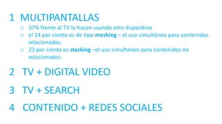 1 MULTIPANTALLAS
o 37% frente al TV lo hacen usando otro dispositivo
o el 14 por ciento es de tipo meshing – el uso simultáneo para contenidos
relacionados.
o 23 por ciento es stacking –el uso simultáneo para contenidos no
relacionados.
2 TV + DIGITAL VIDEO
3 TV + SEARCH
4 CONTENIDO + REDES SOCIALES
 