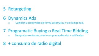 5 Retargeting
6 Dynamics Ads
o Cambiar la creatividad de forma automática y en tiempo real.
7 Programatic Buying o Real Time Bidding
o Comprabas contactos, ahora compras audiencias + calificadas
8 + consumo de radio digital
 