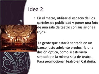 Idea 2En el metro, utilizar el espacio del los carteles de publicidad y poner una foto de una sala de teatro con sus sillones rojos.      La gente que estaría sentada en un banco justo adelante produciría una ilusión óptica, como si estuviera sentada en la misma sala de teatro. Para promocionar teatro en Cataluña.