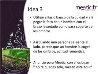 Idea 3Utilizar sillas o banco de la cuidad y allí pegar la foto de un hombre con el brazo levantado como para cogerte de los ombros. Así cuando una persona se sienta al lado, parece que un hombre la coger de los ombros, actitud romántica. Anuncio para Meetic, con el eslogan    " no te quedes solo, meetic esta aqui“.
