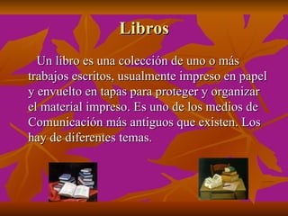 Libros
  Un libro es una colección de uno o más
trabajos escritos, usualmente impreso en papel
y envuelto en tapas para proteger y organizar
el material impreso. Es uno de los medios de
Comunicación más antiguos que existen. Los
hay de diferentes temas.
 