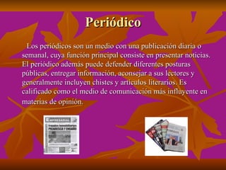 Periódico
  Los periódicos son un medio con una publicación diaria o
semanal, cuya función principal consiste en presentar noticias.
El periódico además puede defender diferentes posturas
públicas, entregar información, aconsejar a sus lectores y
generalmente incluyen chistes y artículos literarios. Es
calificado como el medio de comunicación más influyente en
materias de opinión.
 