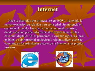 Internet
   Hace su aparición por primera vez en 1969 y ha tenido la
mayor expansión en relación a su corta edad. Su presencia en
casi todo el mundo, hace de la Internet un medio masivo,
donde cada uno puede informarse de diversos temas en las
ediciones digitales de los periódicos, o escribir según sus ideas
en blogs o subir material audiovisual. Algunos dicen que esto
convierte en los principales actores de la Internet a los propios
usuarios.
 