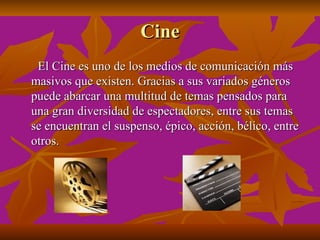 Cine
 El Cine es uno de los medios de comunicación más
masivos que existen. Gracias a sus variados géneros
puede abarcar una multitud de temas pensados para
una gran diversidad de espectadores, entre sus temas
se encuentran el suspenso, épico, acción, bélico, entre
otros.
 