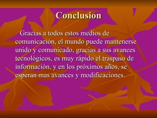 Conclusion
  Gracias a todos estos medios de
comunicación, el mundo puede mantenerse
unido y comunicado, gracias a sus avances
tecnológicos, es muy rápido el traspaso de
información, y en los próximos años, se
esperan mas avances y modificaciones.
 