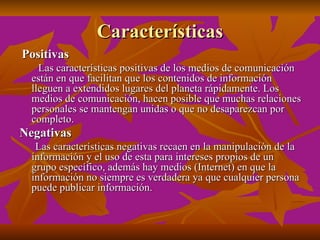 Características
Positivas
    Las características positivas de los medios de comunicación
  están en que facilitan que los contenidos de información
  lleguen a extendidos lugares del planeta rápidamente. Los
  medios de comunicación, hacen posible que muchas relaciones
  personales se mantengan unidas o que no desaparezcan por
  completo.
Negativas
   Las características negativas recaen en la manipulación de la
  información y el uso de esta para intereses propios de un
  grupo específico, además hay medios (Internet) en que la
  información no siempre es verdadera ya que cualquier persona
  puede publicar información.
 