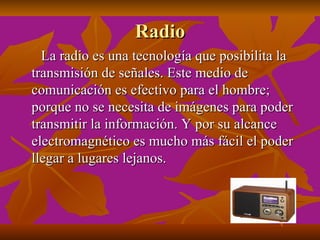 Radio
  La radio es una tecnología que posibilita la
transmisión de señales. Este medio de
comunicación es efectivo para el hombre;
porque no se necesita de imágenes para poder
transmitir la información. Y por su alcance
electromagnético es mucho más fácil el poder
llegar a lugares lejanos.
 