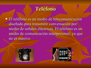 Teléfono
   El teléfono es un medio de telecomunicación
    diseñado para transmitir conversación por
    medio de señales eléctricas. El teléfono es un
    medio de comunicación interpersonal, ya que
    no es masivo.
 