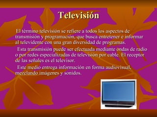 Televisión
El término televisión se refiere a todos los aspectos de
transmisión y programación, que busca entretener e informar
al televidente con una gran diversidad de programas.
 Esta transmisión puede ser efectuada mediante ondas de radio
o por redes especializadas de televisión por cable. El receptor
de las señales es el televisor.
 Este medio entrega información en forma audiovisual,
mezclando imágenes y sonidos.
 