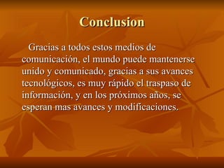 Conclusion Gracias a todos estos medios de comunicación, el mundo puede mantenerse unido y comunicado, gracias a sus avances tecnológicos, es muy rápido el traspaso de información, y en los próximos años, se esperan mas avances y modificaciones. 