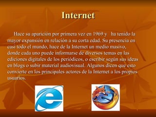 Internet Hace su aparición por primera vez en 1969 y  ha tenido la mayor expansión en relación a su corta edad. Su presencia en casi todo el mundo, hace de la Internet un medio masivo, donde cada uno puede informarse de diversos temas en las ediciones digitales de los periódicos, o escribir según sus ideas en blogs o subir material audiovisual. Algunos dicen que esto convierte en los principales actores de la Internet a los propios usuarios. 