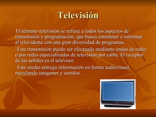 Televisión El término televisión se refiere a todos los aspectos de transmisión y programación, que busca entretener e informar al televidente con una gran diversidad de programas. Esta transmisión puede ser efectuada mediante ondas de radio o por redes especializadas de televisión por cable. El receptor de las señales es el televisor. Este medio entrega información en forma audiovisual, mezclando imágenes y sonidos. 