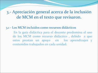 3.- Apreciación general acerca de la inclusión de MCM en el texto que revisaron. 3.1 - Los MCM incluidos como recursos didácticos En la guía didáctica para el docente predomina el uso de los MCM como recurso didáctico , debido a que estos prestan un apoyo en los aprendizajes y contenidos trabajados en cada unidad.