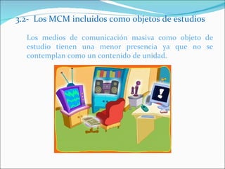 3.2- Los MCM incluidos como objetos de estudios Los medios de comunicación masiva como objeto de estudio tienen una menor presencia ya que no se contemplan como un contenido de unidad.