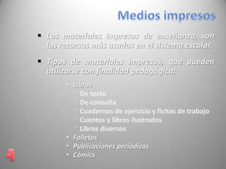• Libros
⁻ De texto
⁻ De consulta
⁻ Cuadernos de ejercicio y fichas de trabajo
⁻ Cuentos y libros ilustrados
⁻ Libros diversos
• Folletos
• Publicaciones periódicas
• Cómics
 Los materiales impresos de enseñanza, son
los recursos más usados en el sistema escolar.
 Tipos de materiales impresos, que pueden
utilizarse con finalidad pedagógica:
 