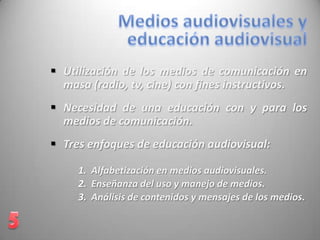  Utilización de los medios de comunicación en
masa (radio, tv, cine) con fines instructivos.
 Necesidad de una educación con y para los
medios de comunicación.
 Tres enfoques de educación audiovisual:
1. Alfabetización en medios audiovisuales.
2. Enseñanza del uso y manejo de medios.
3. Análisis de contenidos y mensajes de los medios.
 