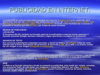 PUBLICIDAD EN INTERNET. La publicidad en Internet tiene como principal herramienta la  página  web  y su contenido, para desarrollar este tipo de  publicidad , que incluye los elementos de:  texto ,  link  o  enlace ,  banner ,  web ,  web   log ,  blog ,  logo ,  anuncio ,  audio ,  vídeo  y  animación ; teniendo como finalidad dar a conocer el producto al usuario que está  en línea , por medio de estos formatos. MEDIOS DE PUBLICIDAD.  LOS BLOGS El fenómeno BLOG, también ha formado parte de la publicidad en Internet donde aparecen a menudo anuncios Google, banners, botones y logos, que llevan a la página en promoción   ANUNCIO DE TEXTO Son anuncios publicitarios realizados con texto, y tienen un título y un  eslogan  o idea de venta (siendo esto la breve descripción del producto), la dirección o  URL  de la web, y un enlace; puede ser sin imagen o con imagen ( fotografía  o  ilustración ). ENLACE Los enlaces o links son la dirección de otra página web que promociona una empresa, y que llevan a dicha página. Pueden tener sólo el nombre de la empresa, reduciendo el texto de la dirección web, gracias al innovador sistema de  hiperenlace . WEB La Web es el formato interactivo donde se presenta la publicidad, esta puede ser: simple, compleja, con animación flash, de sólo texto, con imágenes o fotografías (álbum), con vídeo,  directorio , buscadores, con audio, de  radio  y de  televisión ; pueden contener: anuncios de textos, banners, botones, audio, vídeo y animaciones. 