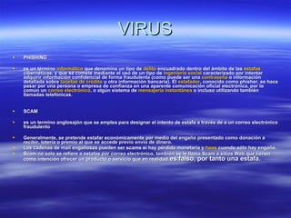 VIRUS PHISHING es un término  informático  que denomina un tipo de  delito  encuadrado dentro del ámbito de las  estafas  cibernéticas, y que se comete mediante el uso de un tipo de  ingeniería social  caracterizado por intentar adquirir información confidencial de forma fraudulenta (como puede ser una  contraseña  o información detallada sobre  tarjetas de crédito  u otra información bancaria). El  estafador , conocido como phisher, se hace pasar por una persona o empresa de confianza en una aparente comunicación oficial electrónica, por lo común un  correo electrónico , o algún sistema de  mensajería instantánea  o incluso utilizando también llamadas telefónicas. SCAM es un termino anglosajón que se emplea para designar el intento de estafa a través de a un correo electrónico fraudulento   Generalmente, se pretende estafar económicamente por medio del engaño presentado como donación a recibir, lotería o premio al que se accede previo envío de dinero. Las cadenas de mail engañosas pueden ser scams si hay pérdida monetaria y  hoax  cuando sólo hay engaño. Scam no solo se refiere a estafas por correo electrónico, también se le llama Scam a sitios Web que tienen como intención ofrecer un producto o servicio que en realidad  es falso, por tanto una estafa.   