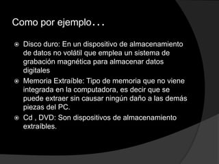 Como por ejemplo…

   Disco duro: En un dispositivo de almacenamiento
    de datos no volátil que emplea un sistema de
    grabación magnética para almacenar datos
    digitales
   Memoria Extraíble: Tipo de memoria que no viene
    integrada en la computadora, es decir que se
    puede extraer sin causar ningún daño a las demás
    piezas del PC.
   Cd , DVD: Son dispositivos de almacenamiento
    extraíbles.
 