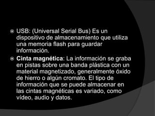  USB: (Universal Serial Bus) Es un
  dispositivo de almacenamiento que utiliza
  una memoria flash para guardar
  información.
 Cinta magnética: La información se graba
  en pistas sobre una banda plástica con un
  material magnetizado, generalmente óxido
  de hierro o algún cromato. El tipo de
  información que se puede almacenar en
  las cintas magnéticas es variado, como
  vídeo, audio y datos.
 