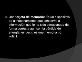    Una tarjeta de memoria: Es un dispositivo
    de almacenamiento que conserva la
    información que le ha sido almacenada de
    forma correcta aun con la pérdida de
    energía, es decir, es una memoria no
    volátil.
 