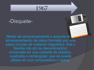 1967

 -Disquete-

Medio de almacenamiento o soporte de
almacenamiento de datos formado por una
pieza circular de material magnético, fina y
     flexible (de ahí su denominación)
  encerrada en una cubierta de plástico,
  cuadrada o rectangular, que se puede
   utilizar en una computadora o laptop.
 