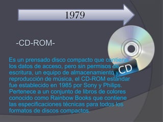 1979

  -CD-ROM-
Es un prensado disco compacto que contiene
los datos de acceso, pero sin permisos de
escritura, un equipo de almacenamiento y
reproducción de música, el CD-ROM estándar
fue establecido en 1985 por Sony y Philips.
Pertenece a un conjunto de libros de colores
conocido como Rainbow Books que contiene
las especificaciones técnicas para todos los
formatos de discos compactos.
 