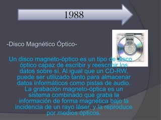1988

-Disco Magnético Óptico-

Un disco magneto-óptico es un tipo de disco
     óptico capaz de escribir y reescribir los
    datos sobre sí. Al igual que un CD-RW,
   puede ser utilizado tanto para almacenar
   datos informáticos como pistas de audio.
       La grabación magneto-óptica es un
        sistema combinado que graba la
    información de forma magnética bajo la
  incidencia de un rayo láser, y la reproduce
               por medios ópticos.
 
