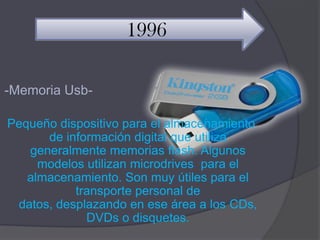 1996

-Memoria Usb-

Pequeño dispositivo para el almacenamiento
      de información digital que utiliza
   generalmente memorias flash. Algunos
     modelos utilizan microdrives para el
   almacenamiento. Son muy útiles para el
           transporte personal de
 datos, desplazando en ese área a los CDs,
             DVDs o disquetes.
 
