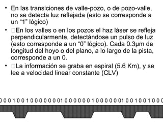 • En las transiciones de valle-pozo, o de pozo-valle,
no se detecta luz reflejada (esto se corresponde a
un “1” lógico)
• �En los valles o en los pozos el haz láser se refleja
perpendicularmente, detectándose un pulso de luz
(esto corresponde a un “0” lógico). Cada 0.3µm de
longitud del hoyo o del plano, a lo largo de la pista,
corresponde a un 0.
• �La información se graba en espiral (5.6 Km), y se
lee a velocidad linear constante (CLV)
 
