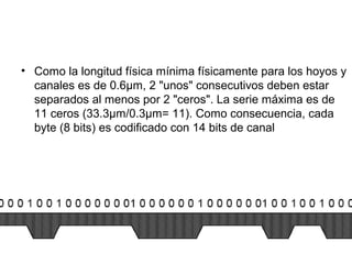 • Como la longitud física mínima físicamente para los hoyos y
canales es de 0.6µm, 2 "unos" consecutivos deben estar
separados al menos por 2 "ceros". La serie máxima es de
11 ceros (33.3µm/0.3µm= 11). Como consecuencia, cada
byte (8 bits) es codificado con 14 bits de canal
 
