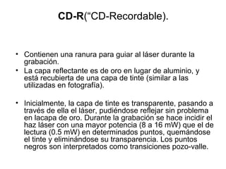CD-R(“CD-Recordable).
• Contienen una ranura para guiar al láser durante la
grabación.
• La capa reflectante es de oro en lugar de aluminio, y
está recubierta de una capa de tinte (similar a las
utilizadas en fotografía).
• Inicialmente, la capa de tinte es transparente, pasando a
través de ella el láser, pudiéndose reflejar sin problema
en lacapa de oro. Durante la grabación se hace incidir el
haz láser con una mayor potencia (8 a 16 mW) que el de
lectura (0.5 mW) en determinados puntos, quemándose
el tinte y eliminándose su transparencia. Los puntos
negros son interpretados como transiciones pozo-valle.
 