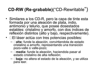 CD-RW (Re-grabable)(“CD-Rewritable”)
• Similares a los CD-R, pero la capa de tinte esta
formada por una aleación de plata, indio,
antimonio y telurio, que posee dosestados
estables: cristalino y amorfo, con dos índices de
reflexión distintos (alto y bajo, respectivamente).
• �El láser actúa con tres potencias posibles:
– �alta: funde la aleación, convirtiendola de estado
cristalino a amorfo, representando una transición
pozo-valle o valle-pozo;
– �media: funde la aleación, haciendola pasar al
estado cristalino de alta reflexión;
– �baja: no altera el estado de la aleación, y se utiliza
para leer.
 