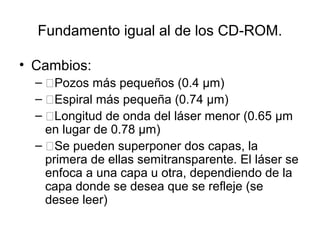 Fundamento igual al de los CD-ROM.
• Cambios:
– �Pozos más pequeños (0.4 µm)
– �Espiral más pequeña (0.74 µm)
– �Longitud de onda del láser menor (0.65 µm
en lugar de 0.78 µm)
– �Se pueden superponer dos capas, la
primera de ellas semitransparente. El láser se
enfoca a una capa u otra, dependiendo de la
capa donde se desea que se refleje (se
desee leer)
 