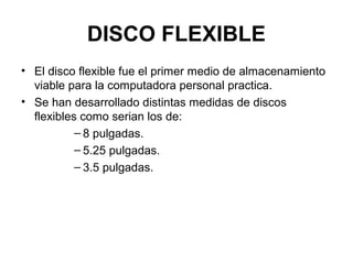 DISCO FLEXIBLE
• El disco flexible fue el primer medio de almacenamiento
viable para la computadora personal practica.
• Se han desarrollado distintas medidas de discos
flexibles como serian los de:
– 8 pulgadas.
– 5.25 pulgadas.
– 3.5 pulgadas.
 