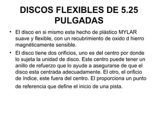 DISCOS FLEXIBLES DE 5.25
PULGADAS
• El disco en si mismo esta hecho de plástico MYLAR
suave y flexible, con un recubrimiento de oxido d hierro
magnéticamente sensible.
• El disco tiene dos orificios, uno es del centro por donde
lo sujeta la unidad de disco. Este centro puede tener un
anillo de refuerzo que lo ayude a asegurarse de que el
disco esta centrada adecuadamente. El otro, el orificio
de índice, este fuera del centro. El proporciona un punto
de referencia que define el inicio de una pista.
 