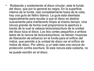 • Rodeando y sosteniendo al disco circular, esta la funda
del disco, que por lo general es negra. En la superficie
interna de la funda, casi completamente fuera de la vista,
hay una guía de fieltro blanco. La guía esta diseñada
especialmente para ayudar a que el disco se deslice
suavemente para mantenerlo limpio al mismo tiempo. Una
ranura grande de forma oval proporciona la apertura a
través de la cual la cabeza lectura/escritura de la unidad
del disco toca al disco. Los dos cortes pequeños a ambos
lados de la ranura de lectura/escritura, se llaman muescas
de liberación de esfuerzo en la funda para el orificio del
índice, que permite a la unidad de disco ver el orificio de
índice de disco. Por ultimo, a un lado esta una ranura de
protección contra escritura. Si esta ranura esta cubierta, no
se puede escribir en el disco.
 