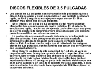 DISCOS FLEXIBLES DE 3.5 PULGADAS
• Los discos de 3.5 pulgadas son obviamente más pequeños que los
discos 5.25 pulgadas y están empacados en una cubierta protectora
rígida, es fácil y seguro su manejo y envío por correo. En él se
guardan mas datos que de 5.25 pulgadas.
• En el interior, del disco de 3.5 pulgadas es del mismo plástico
blando flexible, con una pieza de centro metálico. En el exterior la
envoltura es rígida, la abertura del eje esta casi cubierta por una pieza
de eje y la abertura de lectura/escritura esta sellada por una cubierta
protectora metálica corrediza con resorte.
• La protección contra escritura esta indicada por una lengüeta de
plástico corrediza. Para proteger un disco contra la escritura ,
simplemente deslice la lengüeta para la que la ventanilla quede
abierta. Esto funciona mucho mejor que el método de los antiguos
discos de 5.25 pulgadas, con las ranuras que tenían que ser cubiertas
con un papel adhesivo.
• Si se observa un disco de alta capacidad de 1.44 Mb, se vera un
pequeño orificio en la esquina opuesta al swtich de protección contra
escritura. Este orificio significa que el disco es de alta densidad
además, la mayoría de los fabricantes de discos flexibles también
imprimen las letras HD en alguna parte de la cubierta del disco ya sea
en la parte superior a un lado de la cubierta metálica corrediza, o en la
misma cubierta. Los discos de baja capacidad de 720 Kb no tienen ni
la abertura adicional.
 
