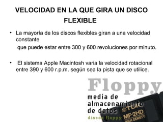 VELOCIDAD EN LA QUE GIRA UN DISCO
FLEXIBLE
• La mayoría de los discos flexibles giran a una velocidad
constante
que puede estar entre 300 y 600 revoluciones por minuto.
• El sistema Apple Macintosh varia la velocidad rotacional
entre 390 y 600 r.p.m. según sea la pista que se utilice.
 