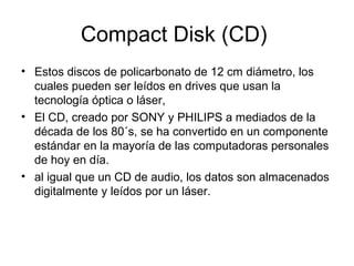 Compact Disk (CD)
• Estos discos de policarbonato de 12 cm diámetro, los
cuales pueden ser leídos en drives que usan la
tecnología óptica o láser,
• El CD, creado por SONY y PHILIPS a mediados de la
década de los 80´s, se ha convertido en un componente
estándar en la mayoría de las computadoras personales
de hoy en día.
• al igual que un CD de audio, los datos son almacenados
digitalmente y leídos por un láser.
 