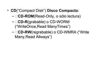 • CD(“Compact Disk”) Disco Compacto:
– �CD-ROM(Read-Only, o sólo lectura)
– �CD-R(grabable) o CD-WORM
(“WriteOnce,Read ManyTimes”)
– �CD-RW(regrabable) o CD-WMRA (“Write
Many,Read Allways”)
 