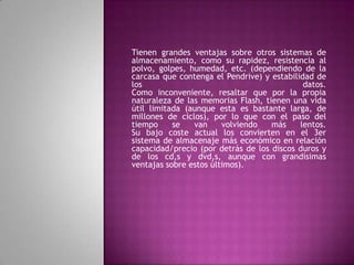 Tienen grandes ventajas sobre otros sistemas de
almacenamiento, como su rapidez, resistencia al
polvo, golpes, humedad, etc. (dependiendo de la
carcasa que contenga el Pendrive) y estabilidad de
los                                          datos.
Como inconveniente, resaltar que por la propia
naturaleza de las memorias Flash, tienen una vida
útil limitada (aunque esta es bastante larga, de
millones de ciclos), por lo que con el paso del
tiempo     se   van     volviendo   más     lentos.
Su bajo coste actual los convierten en el 3er
sistema de almacenaje más económico en relación
capacidad/precio (por detrás de los discos duros y
de los cd,s y dvd,s, aunque con grandísimas
ventajas sobre estos últimos).
 