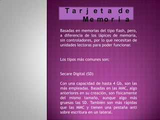 Ta r j e t a de
      M e mo r i a
Basadas en memorias del tipo flash, pero,
a diferencia de los lápices de memoria,
sin controladores, por lo que necesitan de
unidades lectoras para poder funcionar.


Los tipos más comunes son:


Secare Digital (SD)

Con una capacidad de hasta 4 Gb, son las
más empleadas. Basadas en las MMC, algo
anteriores en su creación, son físicamente
del mismo tamaño, aunque algo más
gruesas las SD. También son más rápidas
que las MMC y tienen una pestaña anti
sobre escritura en un lateral.
 