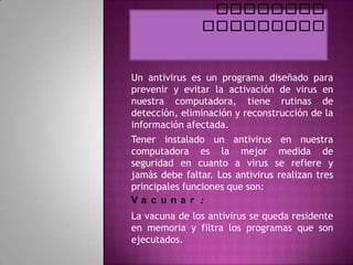 Un antivirus es un programa diseñado para
prevenir y evitar la activación de virus en
nuestra computadora, tiene rutinas de
detección, eliminación y reconstrucción de la
información afectada.
Tener instalado un antivirus en nuestra
computadora es la mejor medida de
seguridad en cuanto a virus se refiere y
jamás debe faltar. Los antivirus realizan tres
principales funciones que son:
Va c una r :
La vacuna de los antivirus se queda residente
en memoria y filtra los programas que son
ejecutados.
 