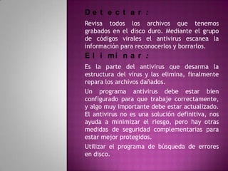 De t e c t a r :
Revisa todos los archivos que tenemos
grabados en el disco duro. Mediante el grupo
de códigos virales el antivirus escanea la
información para reconocerlos y borrarlos.
E l i mi n a r :
Es la parte del antivirus que desarma la
estructura del virus y las elimina, finalmente
repara los archivos dañados.
Un programa antivirus debe estar bien
configurado para que trabaje correctamente,
y algo muy importante debe estar actualizado.
El antivirus no es una solución definitiva, nos
ayuda a minimizar el riesgo, pero hay otras
medidas de seguridad complementarias para
estar mejor protegidos.
Utilizar el programa de búsqueda de errores
en disco.
 